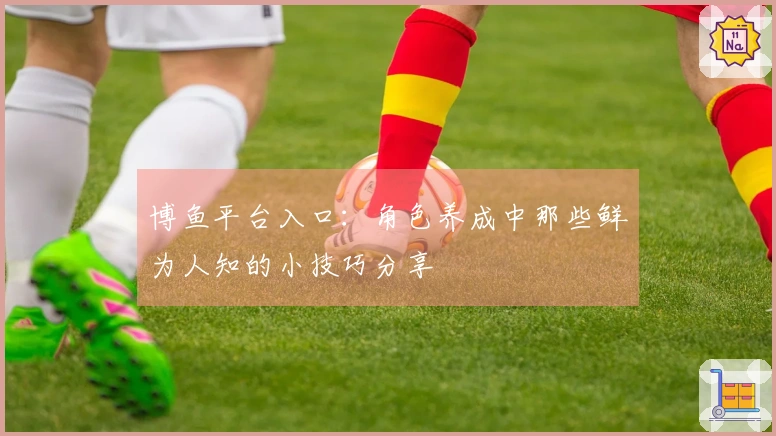 博鱼平台入口：角色养成中那些鲜为人知的小技巧分享