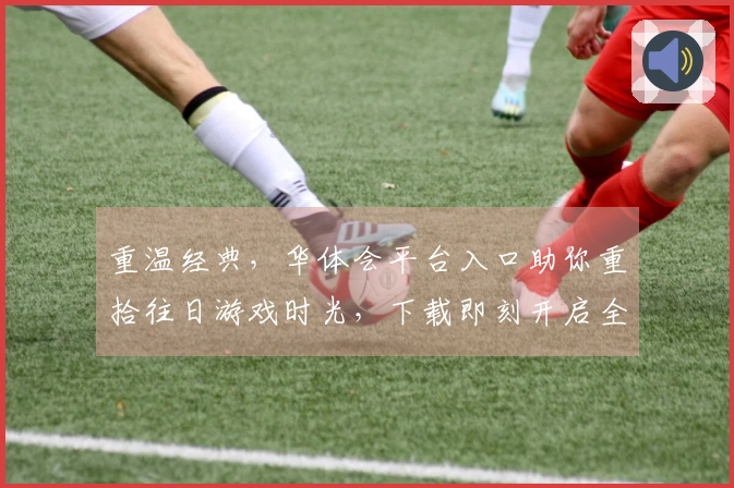 重温经典，华体会平台入口助你重拾往日游戏时光，下载即刻开启全新冒险
