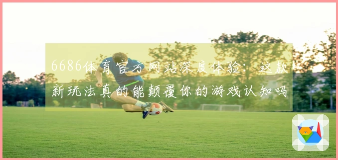 6686体育官方网站深度体验：这款新玩法真的能颠覆你的游戏认知吗？