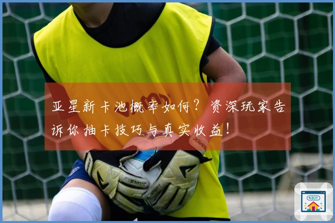 亚星新卡池概率如何？资深玩家告诉你抽卡技巧与真实收益！